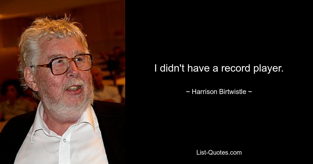 I didn't have a record player. — © Harrison Birtwistle