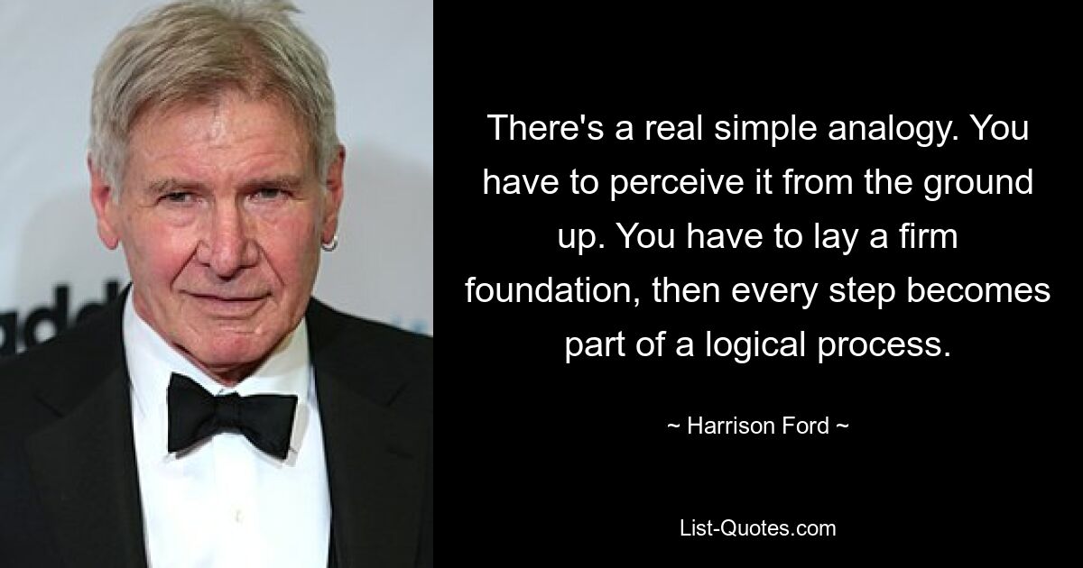 There's a real simple analogy. You have to perceive it from the ground up. You have to lay a firm foundation, then every step becomes part of a logical process. — © Harrison Ford