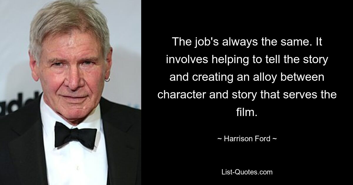 The job's always the same. It involves helping to tell the story and creating an alloy between character and story that serves the film. — © Harrison Ford