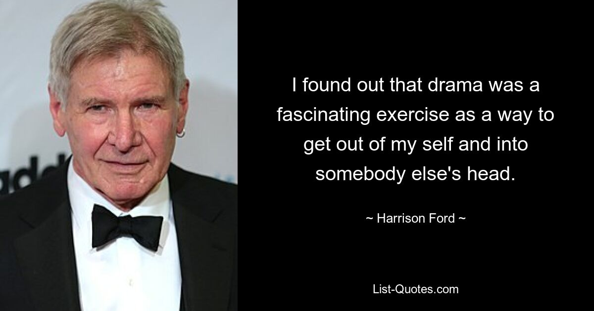 I found out that drama was a fascinating exercise as a way to get out of my self and into somebody else's head. — © Harrison Ford