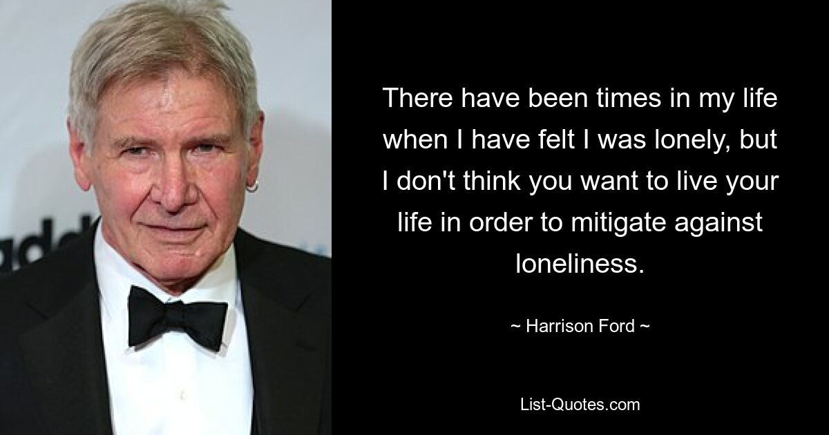 There have been times in my life when I have felt I was lonely, but I don't think you want to live your life in order to mitigate against loneliness. — © Harrison Ford