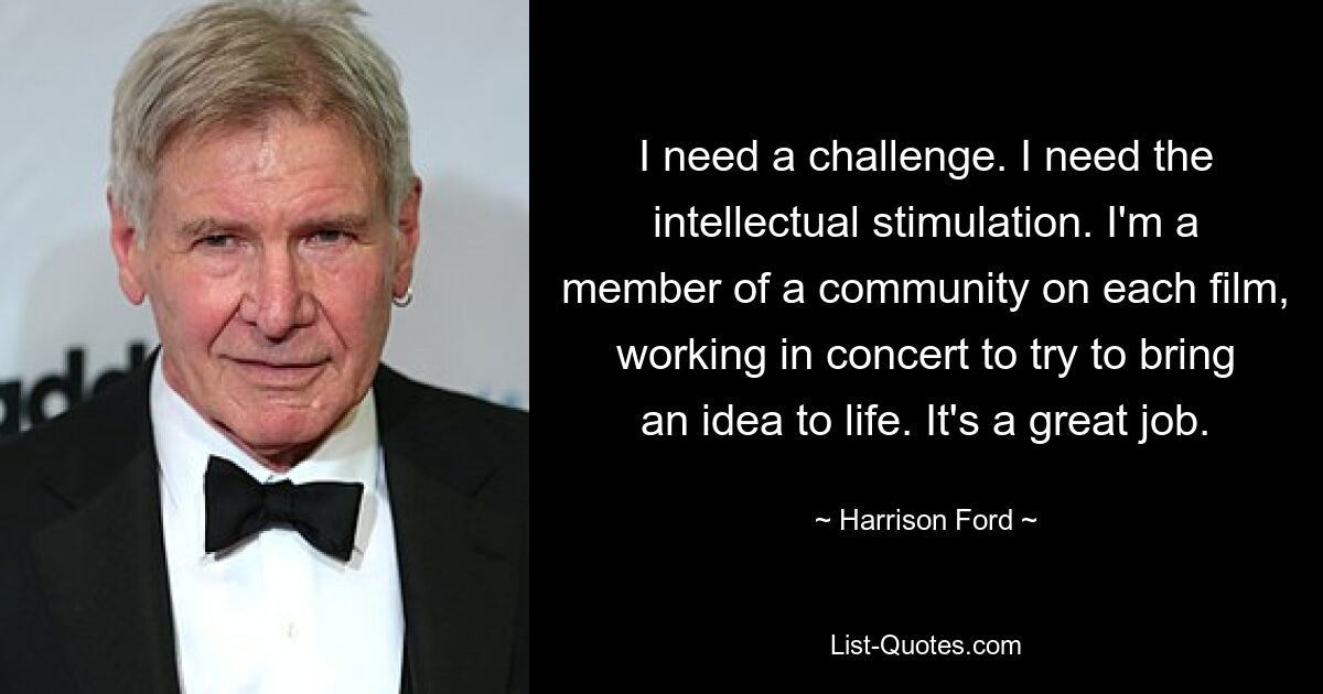 I need a challenge. I need the intellectual stimulation. I'm a member of a community on each film, working in concert to try to bring an idea to life. It's a great job. — © Harrison Ford