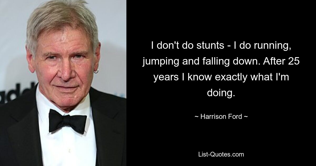 I don't do stunts - I do running, jumping and falling down. After 25 years I know exactly what I'm doing. — © Harrison Ford