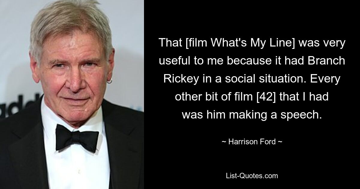 That [film What's My Line] was very useful to me because it had Branch Rickey in a social situation. Every other bit of film [42] that I had was him making a speech. — © Harrison Ford