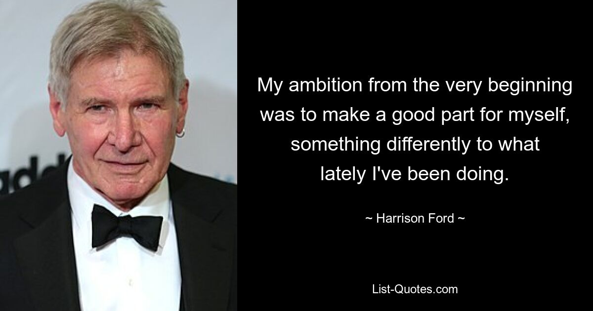 My ambition from the very beginning was to make a good part for myself, something differently to what lately I've been doing. — © Harrison Ford