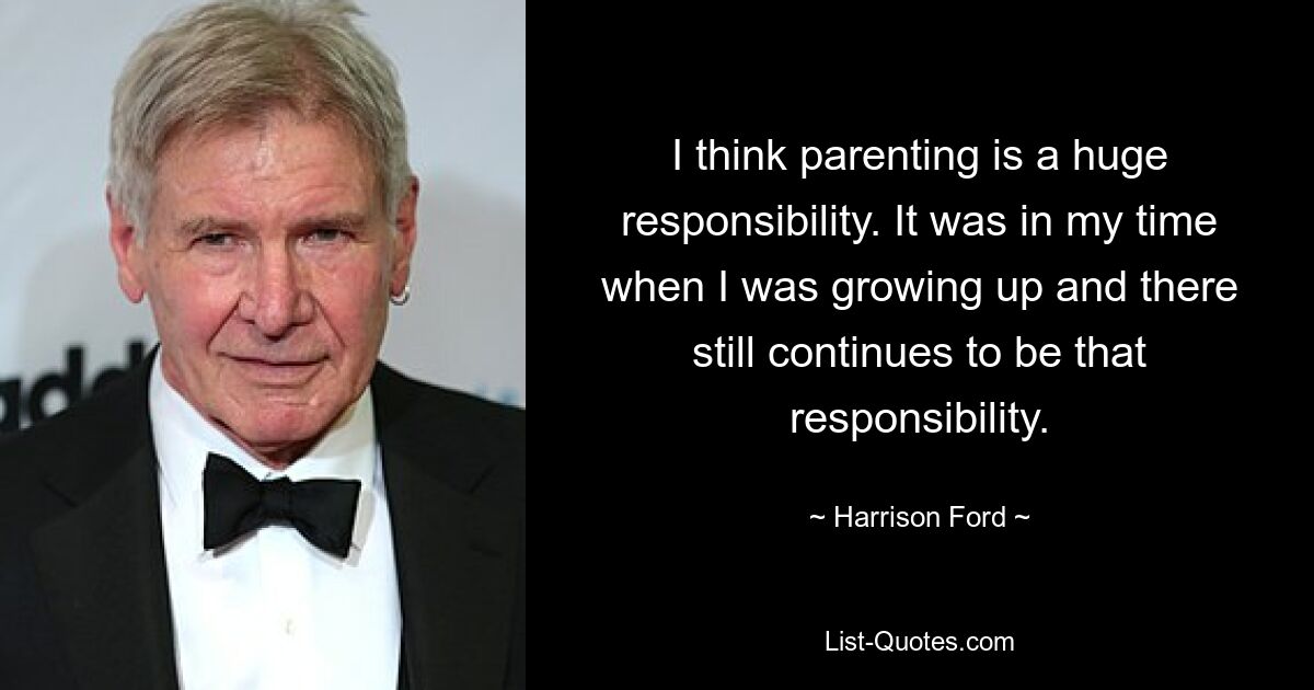 I think parenting is a huge responsibility. It was in my time when I was growing up and there still continues to be that responsibility. — © Harrison Ford