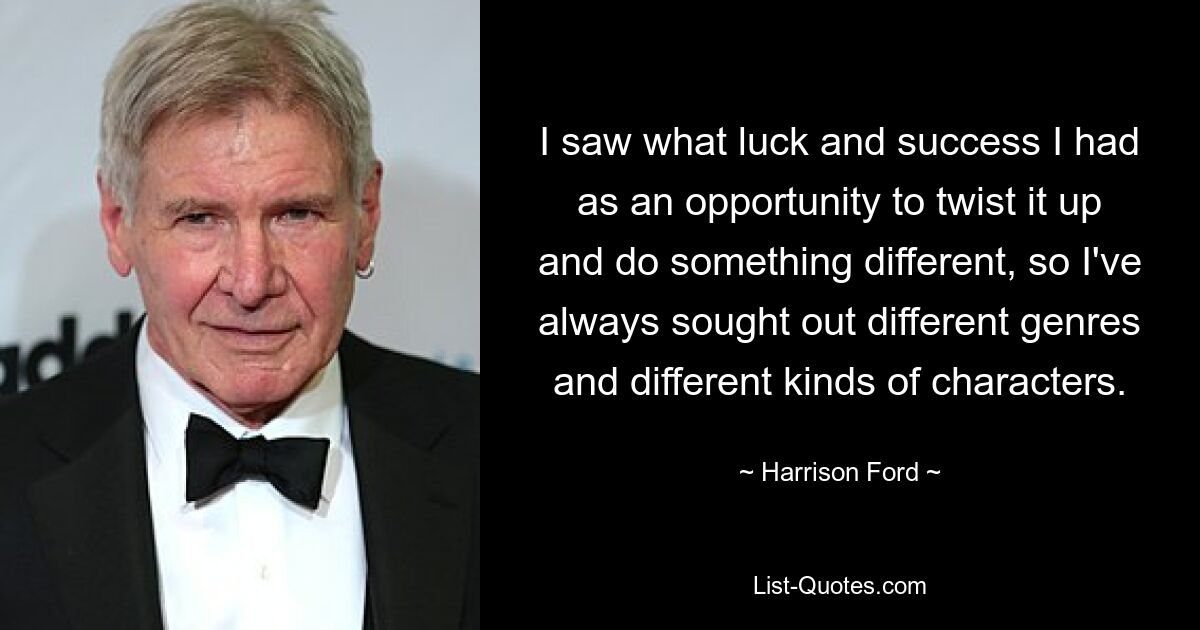 I saw what luck and success I had as an opportunity to twist it up and do something different, so I've always sought out different genres and different kinds of characters. — © Harrison Ford