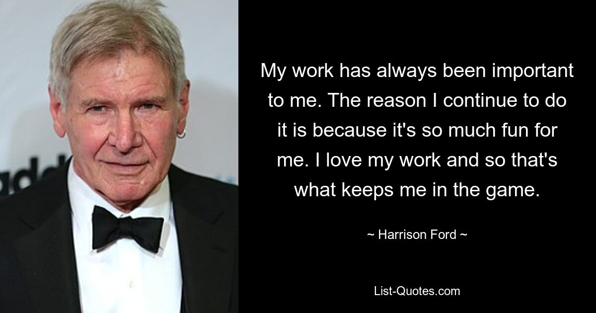 My work has always been important to me. The reason I continue to do it is because it's so much fun for me. I love my work and so that's what keeps me in the game. — © Harrison Ford