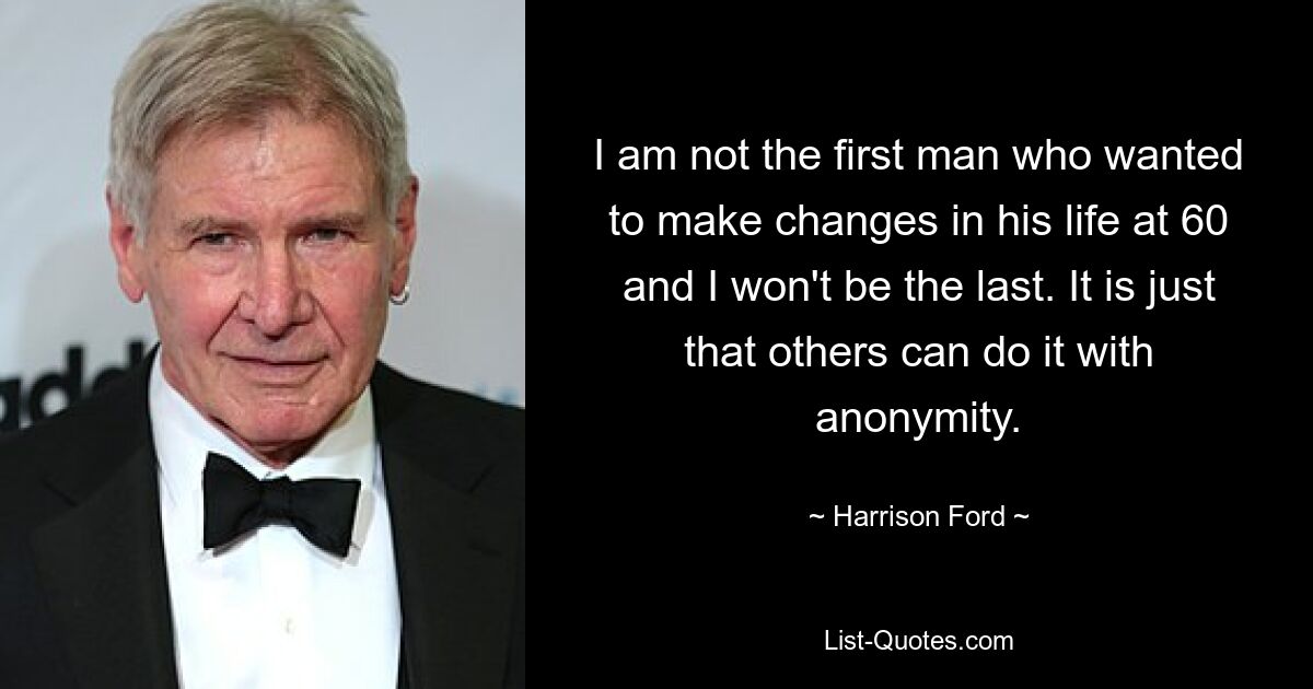 I am not the first man who wanted to make changes in his life at 60 and I won't be the last. It is just that others can do it with anonymity. — © Harrison Ford