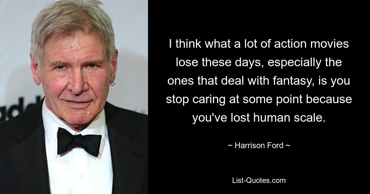 I think what a lot of action movies lose these days, especially the ones that deal with fantasy, is you stop caring at some point because you've lost human scale. — © Harrison Ford