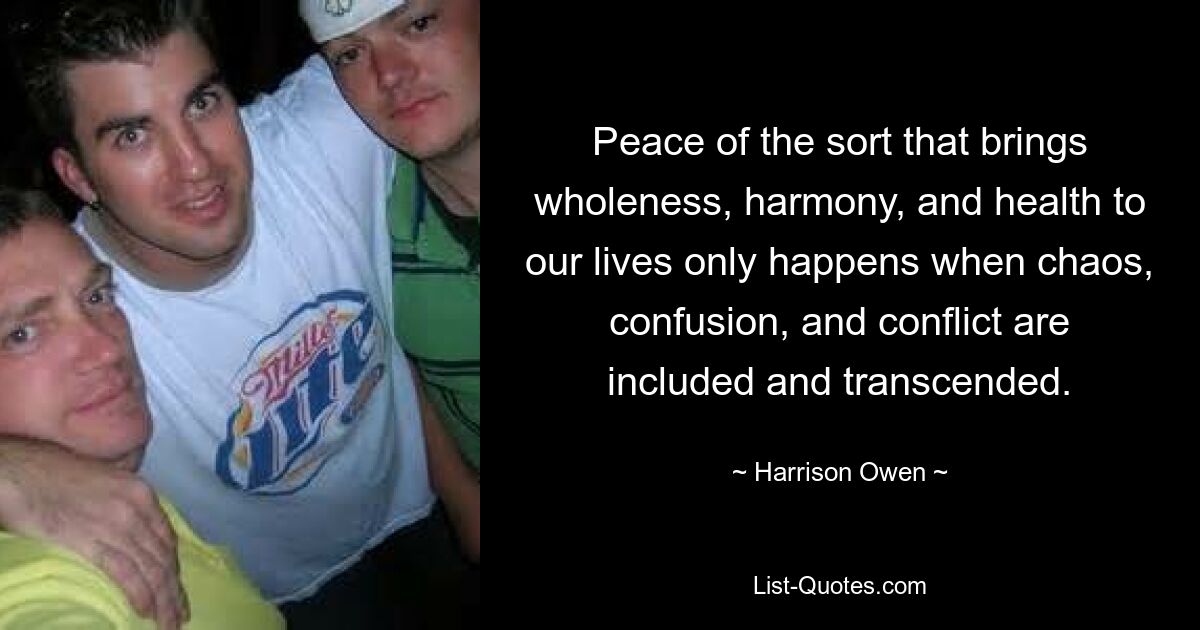 Peace of the sort that brings wholeness, harmony, and health to our lives only happens when chaos, confusion, and conflict are included and transcended. — © Harrison Owen