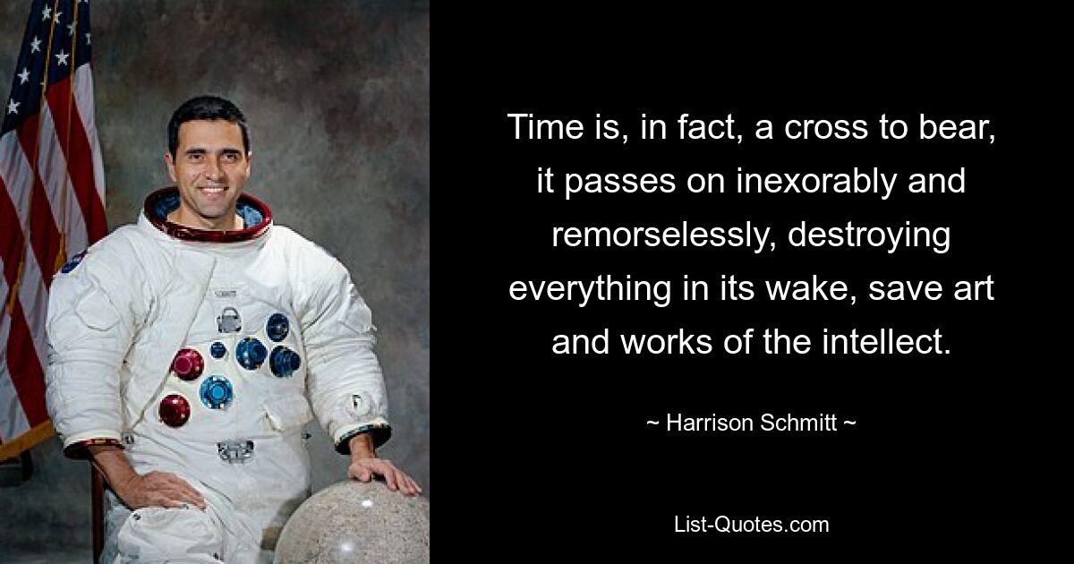 Time is, in fact, a cross to bear, it passes on inexorably and remorselessly, destroying everything in its wake, save art and works of the intellect. — © Harrison Schmitt