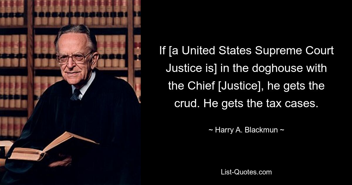 If [a United States Supreme Court Justice is] in the doghouse with the Chief [Justice], he gets the crud. He gets the tax cases. — © Harry A. Blackmun