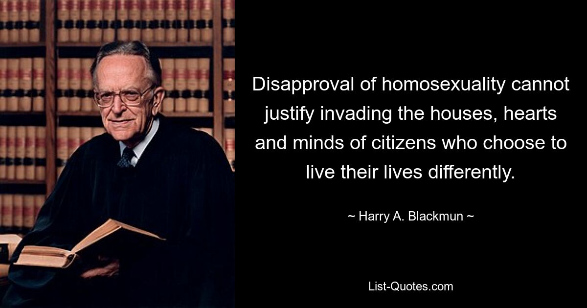 Disapproval of homosexuality cannot justify invading the houses, hearts and minds of citizens who choose to live their lives differently. — © Harry A. Blackmun