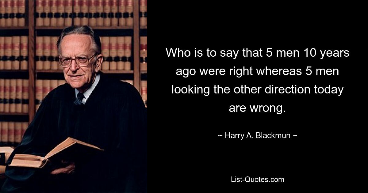 Who is to say that 5 men 10 years ago were right whereas 5 men looking the other direction today are wrong. — © Harry A. Blackmun