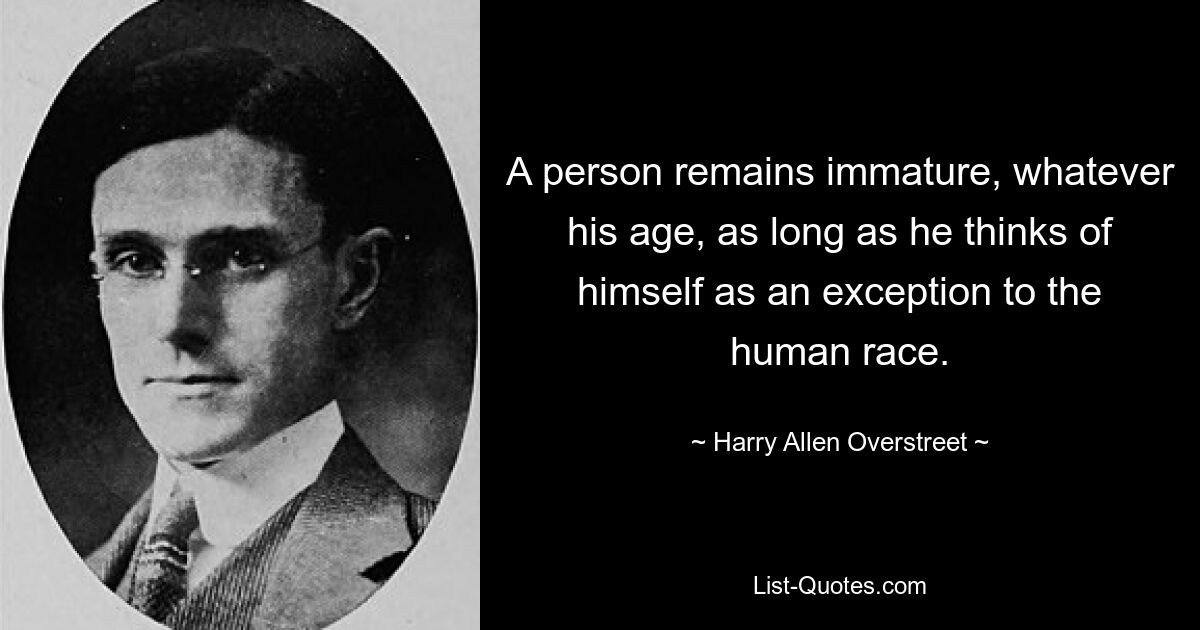 A person remains immature, whatever his age, as long as he thinks of himself as an exception to the human race. — © Harry Allen Overstreet