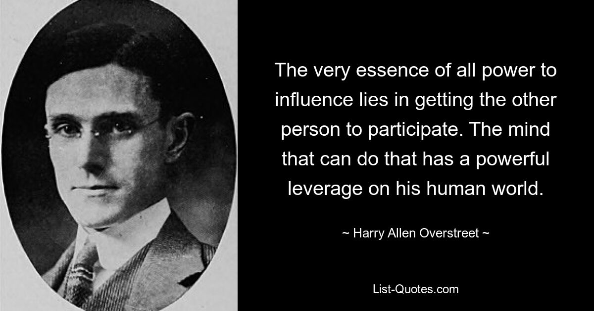 The very essence of all power to influence lies in getting the other person to participate. The mind that can do that has a powerful leverage on his human world. — © Harry Allen Overstreet