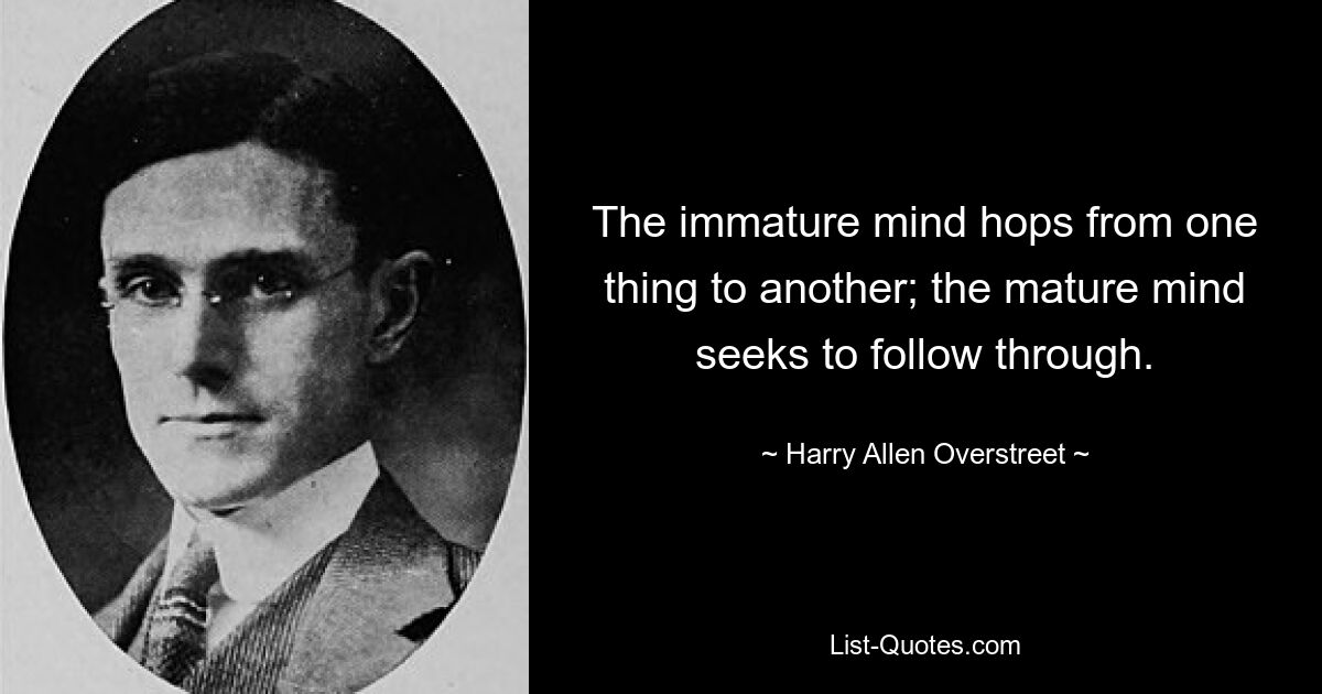 The immature mind hops from one thing to another; the mature mind seeks to follow through. — © Harry Allen Overstreet