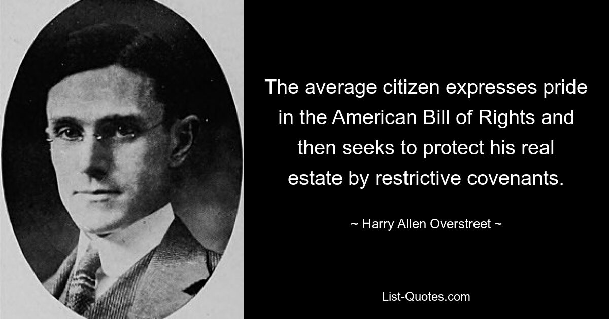 The average citizen expresses pride in the American Bill of Rights and then seeks to protect his real estate by restrictive covenants. — © Harry Allen Overstreet