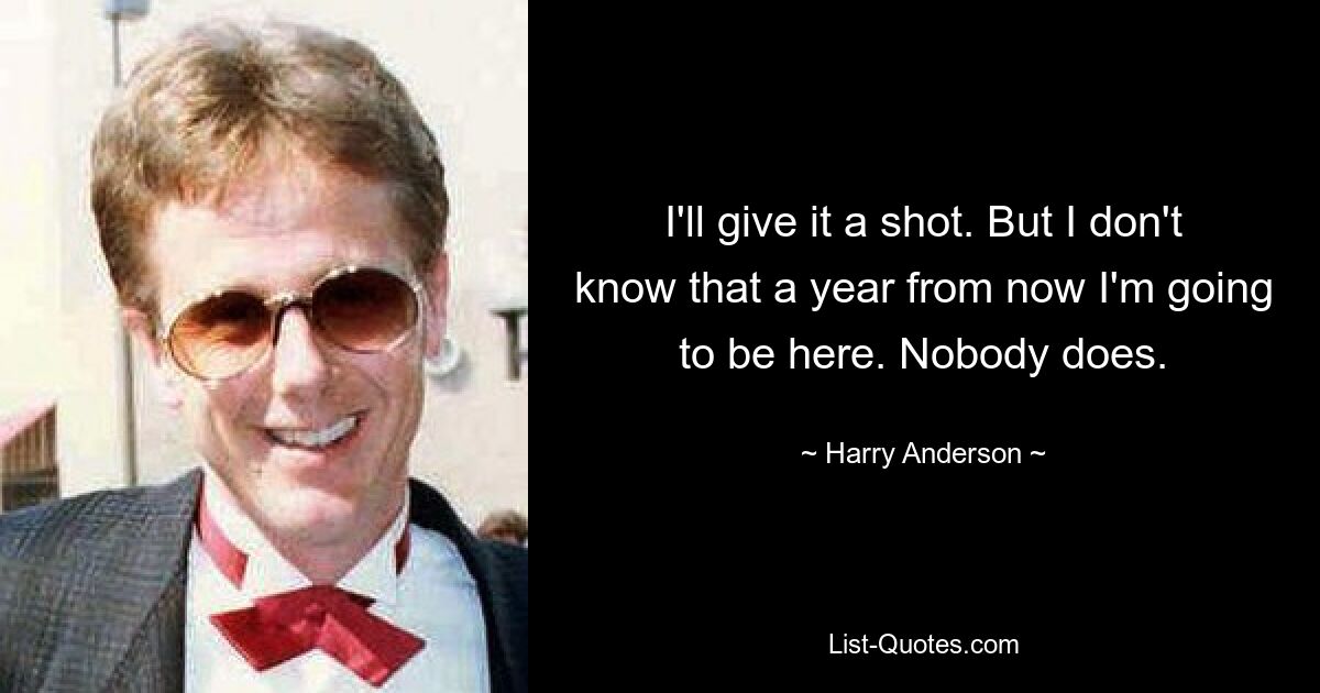 I'll give it a shot. But I don't know that a year from now I'm going to be here. Nobody does. — © Harry Anderson