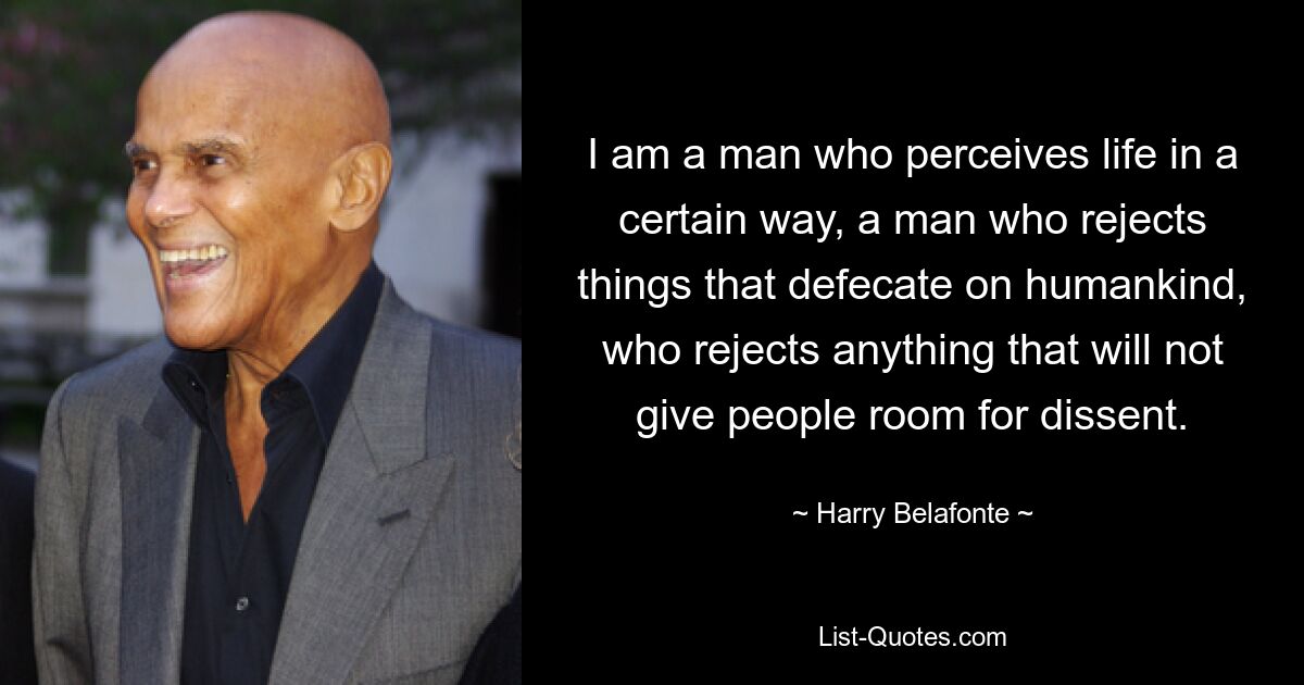 I am a man who perceives life in a certain way, a man who rejects things that defecate on humankind, who rejects anything that will not give people room for dissent. — © Harry Belafonte