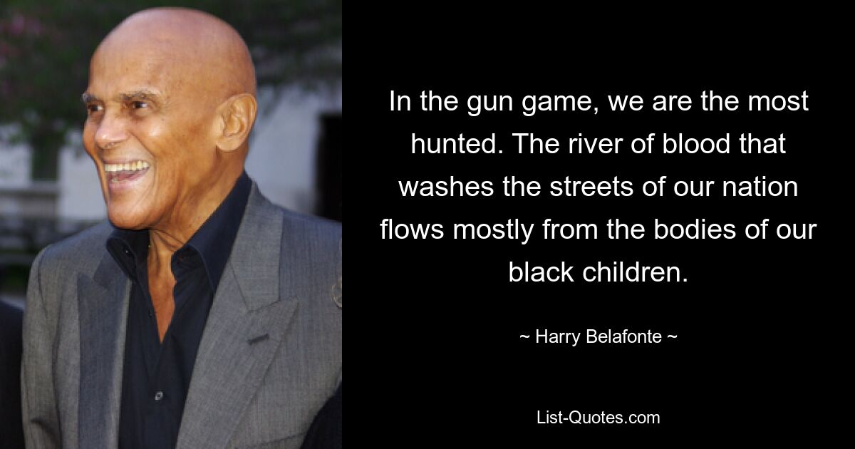 In the gun game, we are the most hunted. The river of blood that washes the streets of our nation flows mostly from the bodies of our black children. — © Harry Belafonte