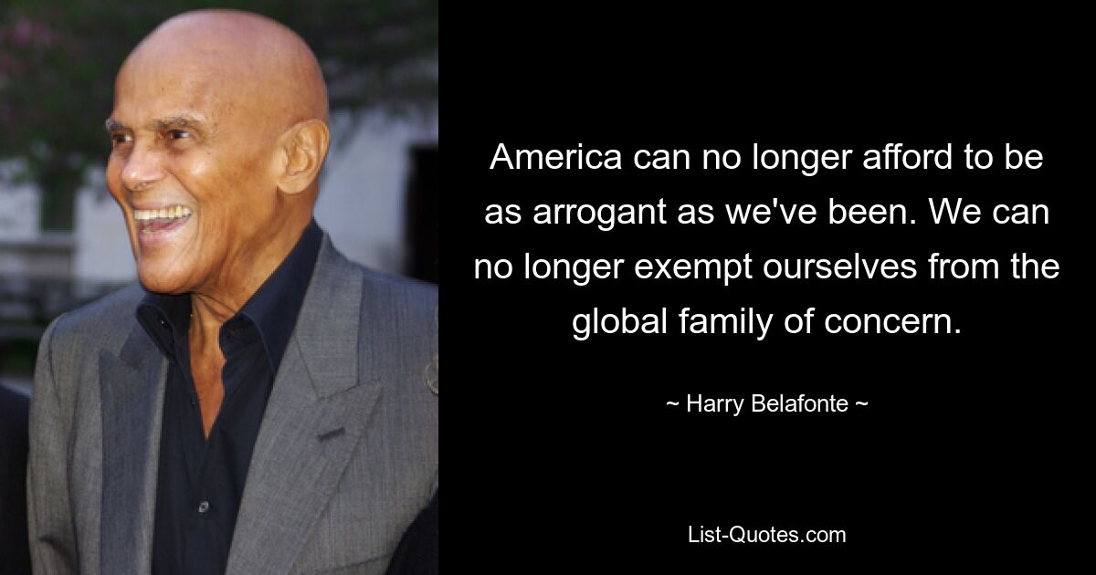 America can no longer afford to be as arrogant as we've been. We can no longer exempt ourselves from the global family of concern. — © Harry Belafonte