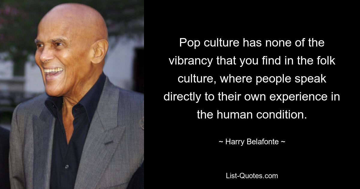 Pop culture has none of the vibrancy that you find in the folk culture, where people speak directly to their own experience in the human condition. — © Harry Belafonte