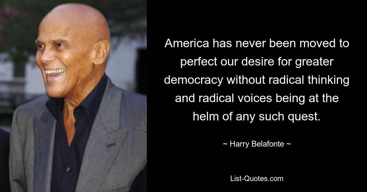 America has never been moved to perfect our desire for greater democracy without radical thinking and radical voices being at the helm of any such quest. — © Harry Belafonte