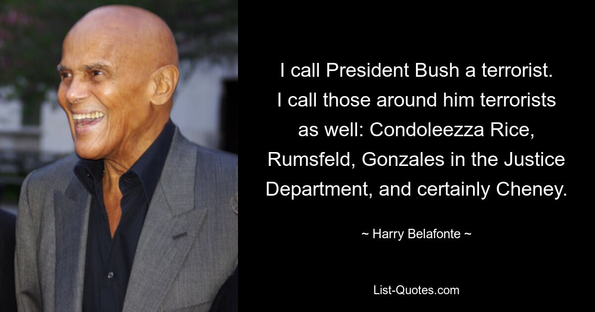 I call President Bush a terrorist. I call those around him terrorists as well: Condoleezza Rice, Rumsfeld, Gonzales in the Justice Department, and certainly Cheney. — © Harry Belafonte