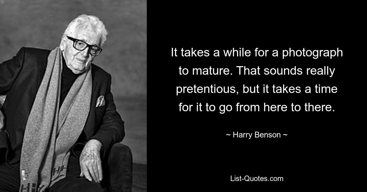 It takes a while for a photograph to mature. That sounds really pretentious, but it takes a time for it to go from here to there. — © Harry Benson