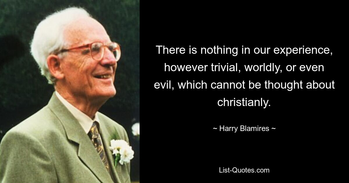 There is nothing in our experience, however trivial, worldly, or even evil, which cannot be thought about christianly. — © Harry Blamires