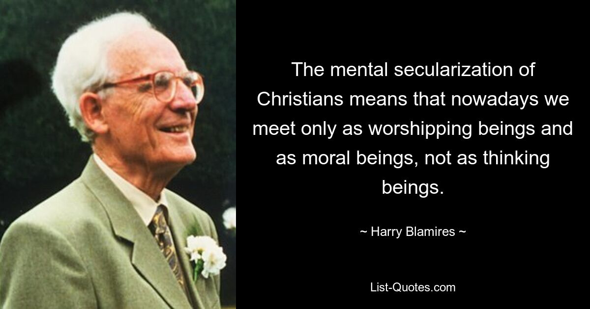 The mental secularization of Christians means that nowadays we meet only as worshipping beings and as moral beings, not as thinking beings. — © Harry Blamires