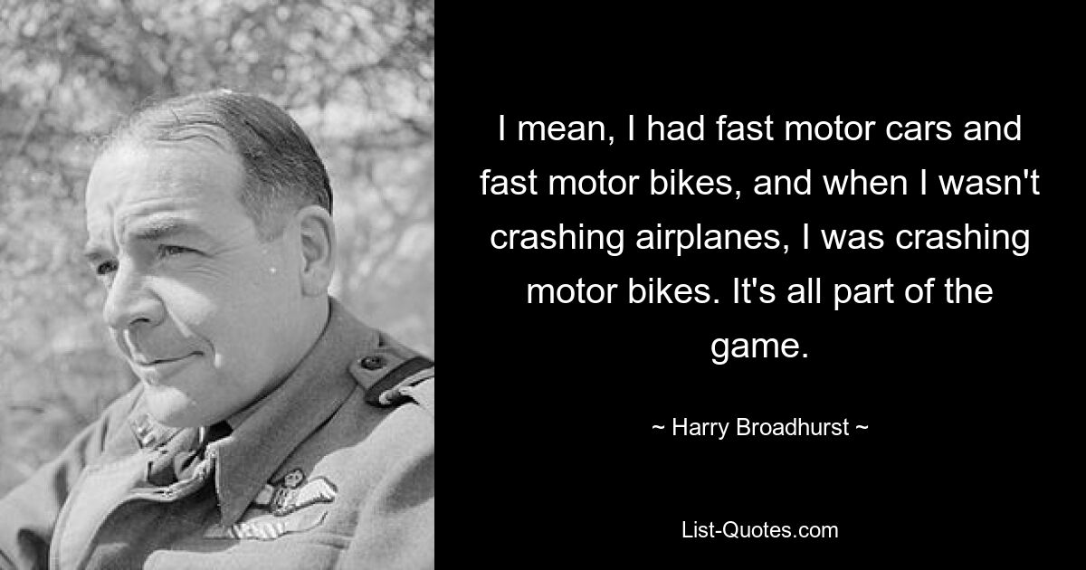 I mean, I had fast motor cars and fast motor bikes, and when I wasn't crashing airplanes, I was crashing motor bikes. It's all part of the game. — © Harry Broadhurst