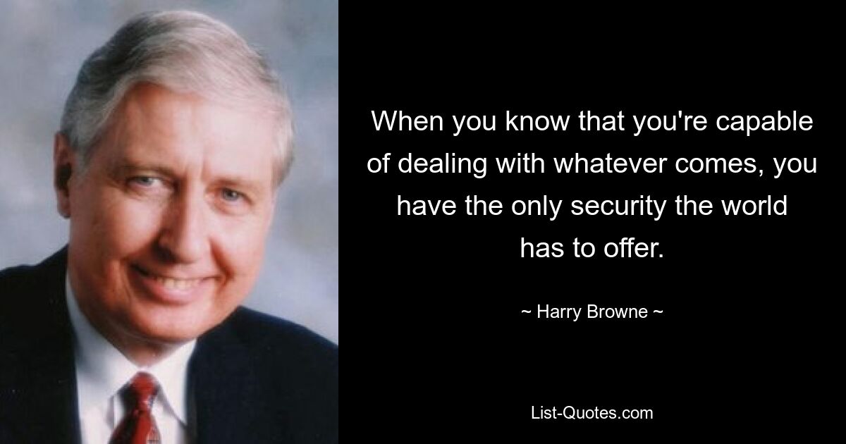 When you know that you're capable of dealing with whatever comes, you have the only security the world has to offer. — © Harry Browne