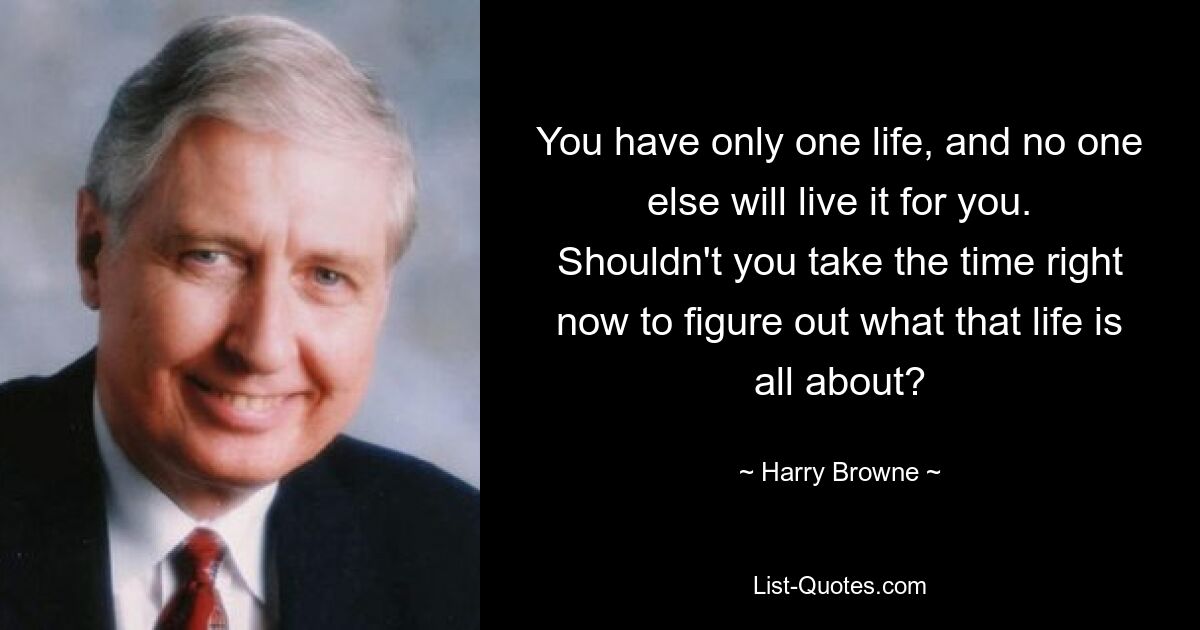 You have only one life, and no one else will live it for you. Shouldn't you take the time right now to figure out what that life is all about? — © Harry Browne