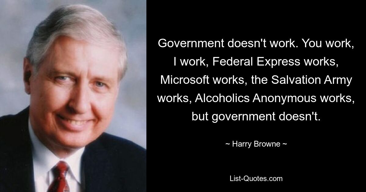 Government doesn't work. You work, I work, Federal Express works, Microsoft works, the Salvation Army works, Alcoholics Anonymous works, but government doesn't. — © Harry Browne