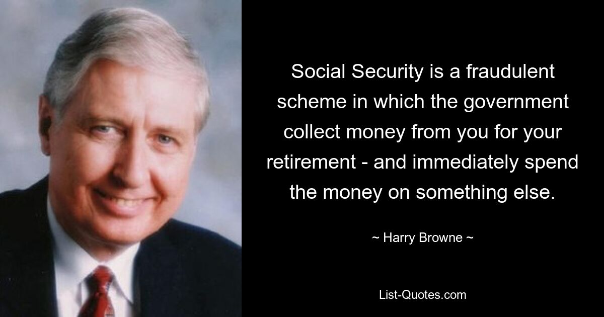 Social Security is a fraudulent scheme in which the government collect money from you for your retirement - and immediately spend the money on something else. — © Harry Browne