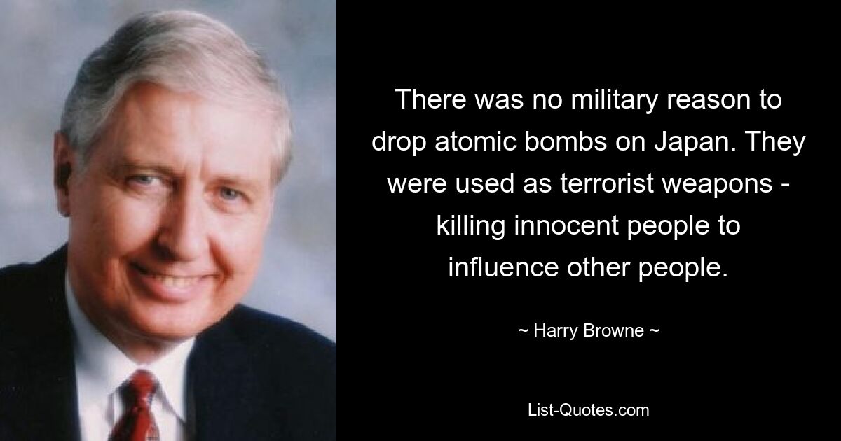 There was no military reason to drop atomic bombs on Japan. They were used as terrorist weapons - killing innocent people to influence other people. — © Harry Browne