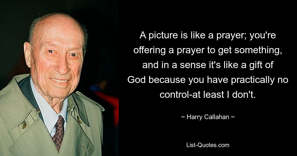 A picture is like a prayer; you're offering a prayer to get something, and in a sense it's like a gift of God because you have practically no control-at least I don't. — © Harry Callahan