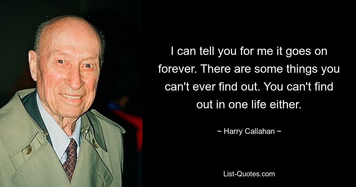 I can tell you for me it goes on forever. There are some things you can't ever find out. You can't find out in one life either. — © Harry Callahan