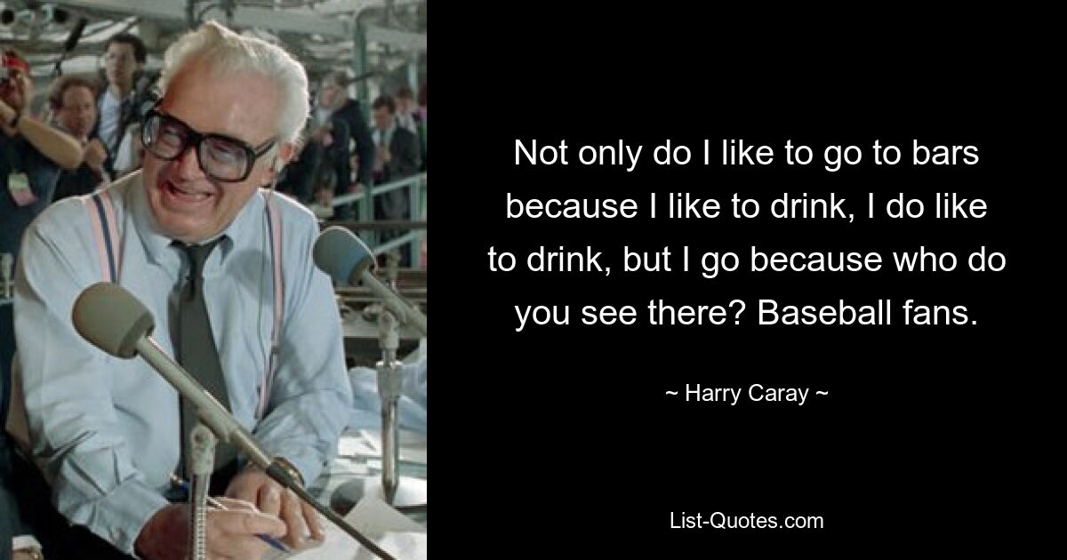 Not only do I like to go to bars because I like to drink, I do like to drink, but I go because who do you see there? Baseball fans. — © Harry Caray