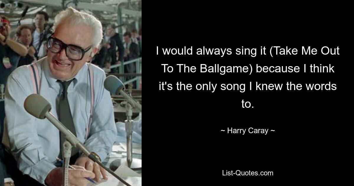 I would always sing it (Take Me Out To The Ballgame) because I think it's the only song I knew the words to. — © Harry Caray