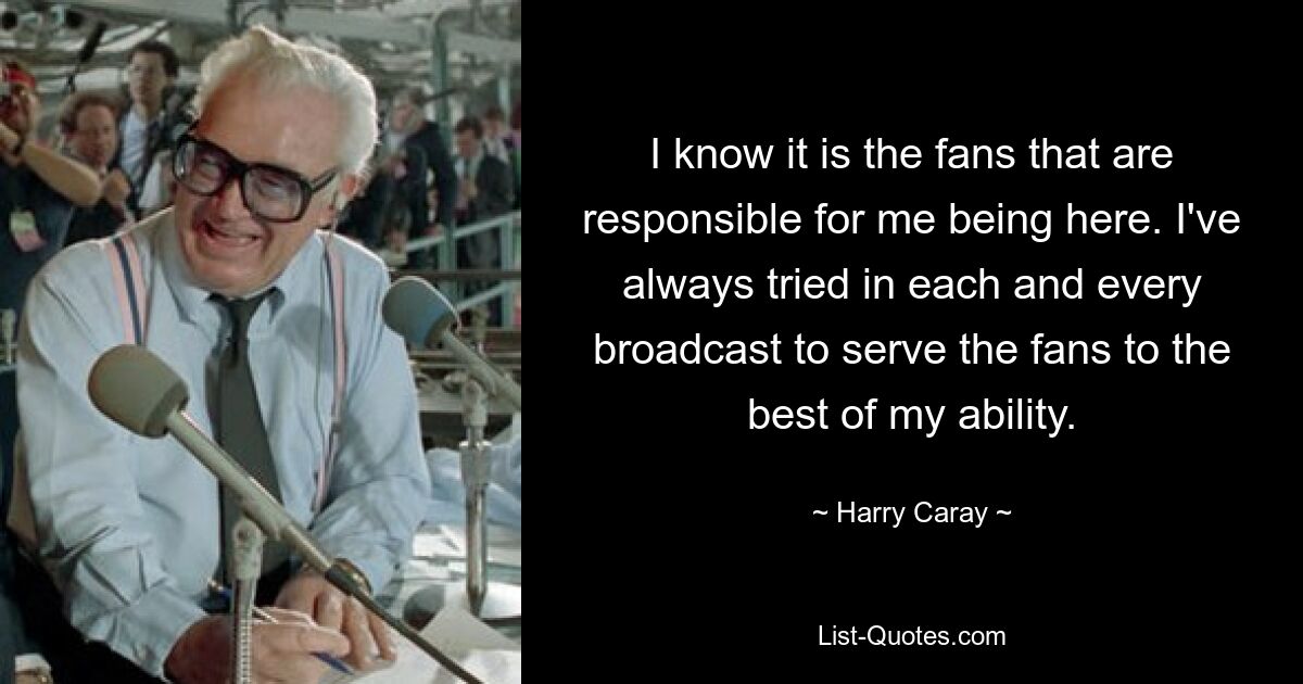 I know it is the fans that are responsible for me being here. I've always tried in each and every broadcast to serve the fans to the best of my ability. — © Harry Caray