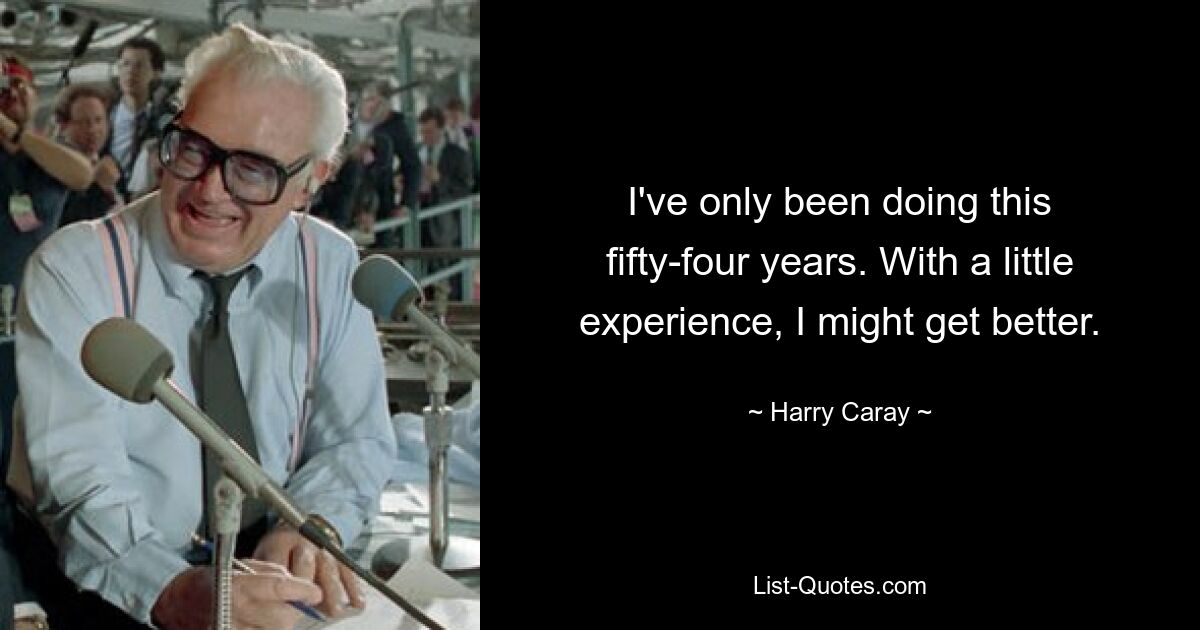 I've only been doing this fifty-four years. With a little experience, I might get better. — © Harry Caray