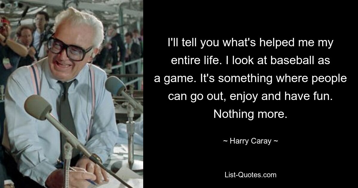 I'll tell you what's helped me my entire life. I look at baseball as a game. It's something where people can go out, enjoy and have fun. Nothing more. — © Harry Caray