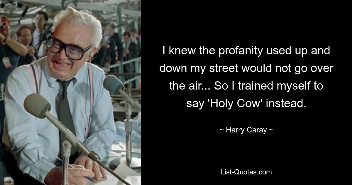 I knew the profanity used up and down my street would not go over the air... So I trained myself to say 'Holy Cow' instead. — © Harry Caray