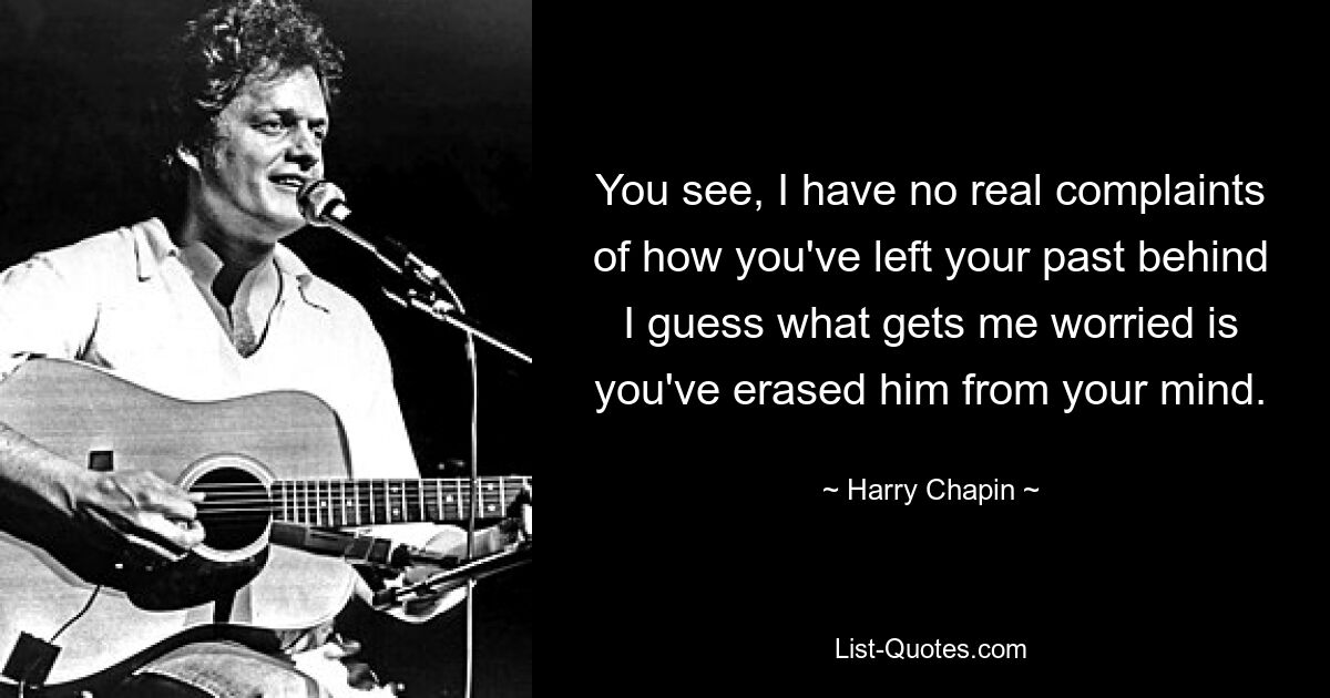 You see, I have no real complaints of how you've left your past behind I guess what gets me worried is you've erased him from your mind. — © Harry Chapin