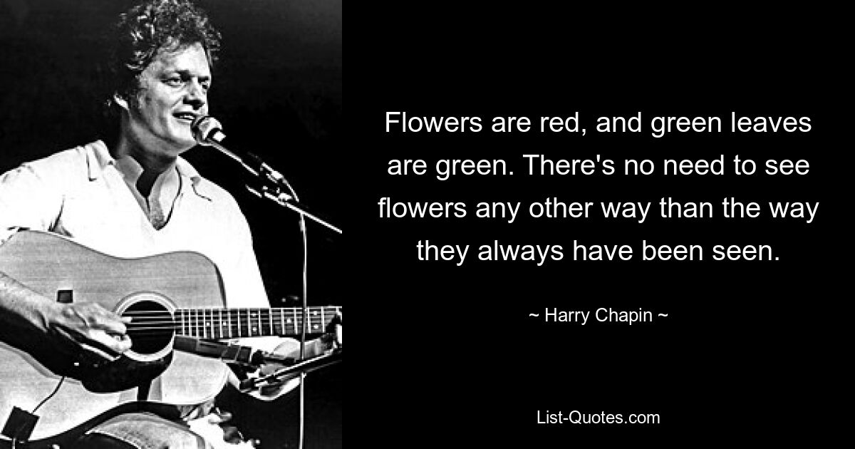 Flowers are red, and green leaves are green. There's no need to see flowers any other way than the way they always have been seen. — © Harry Chapin