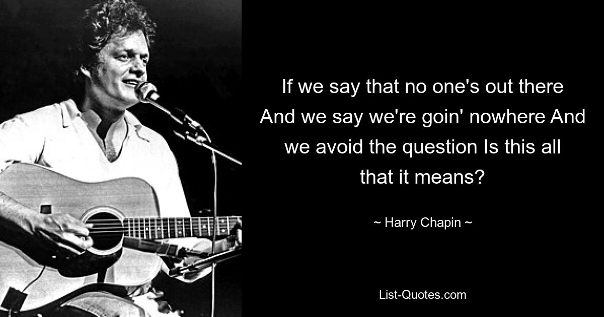 If we say that no one's out there And we say we're goin' nowhere And we avoid the question Is this all that it means? — © Harry Chapin